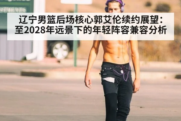 辽宁男篮后场核心郭艾伦续约展望：至2028年远景下的年轻阵容兼容分析